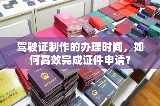 江山驾驶证制作的办理时间，如何高效完成证件申请？