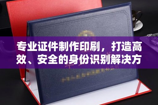 江山专业证件制作印刷，打造高效、安全的身份识别解决方案